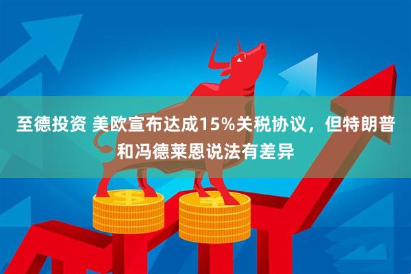 至德投资 美欧宣布达成15%关税协议，但特朗普和冯德莱恩说法有差异