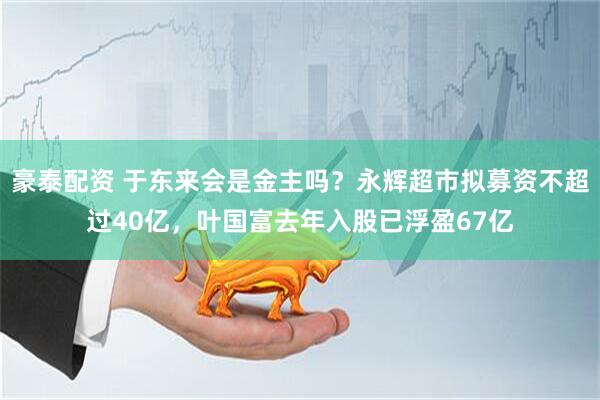 豪泰配资 于东来会是金主吗？永辉超市拟募资不超过40亿，叶国富去年入股已浮盈67亿