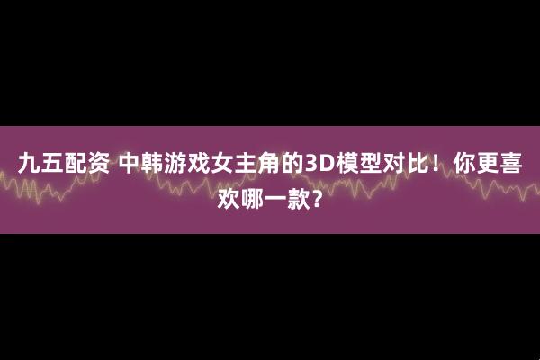 九五配资 中韩游戏女主角的3D模型对比！你更喜欢哪一款？