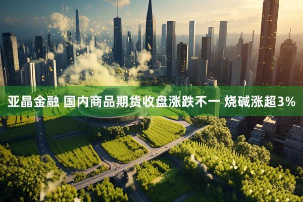 亚晶金融 国内商品期货收盘涨跌不一 烧碱涨超3%