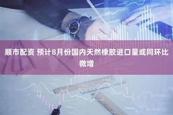 顺市配资 预计8月份国内天然橡胶进口量或同环比微增
