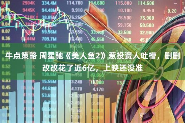 牛点策略 周星驰《美人鱼2》惹投资人吐槽，删删改改花了近6亿，上映还没准