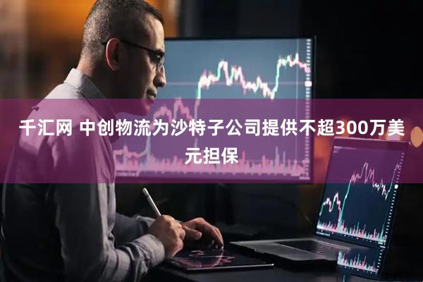 千汇网 中创物流为沙特子公司提供不超300万美元担保