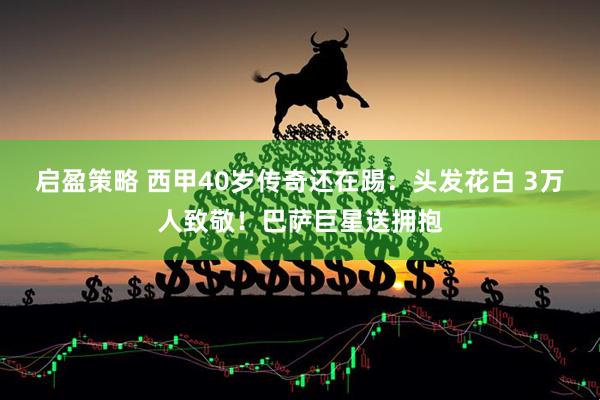启盈策略 西甲40岁传奇还在踢：头发花白 3万人致敬！巴萨巨星送拥抱