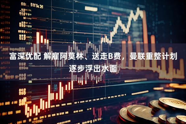 富深优配 解雇阿莫林、送走B费，曼联重整计划逐步浮出水面