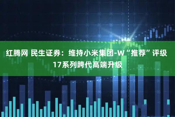 红腾网 民生证券：维持小米集团-W“推荐”评级 17系列跨代高端升级