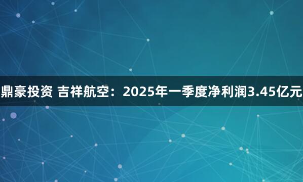 鼎豪投资 吉祥航空：2025年一季度净利润3.45亿元
