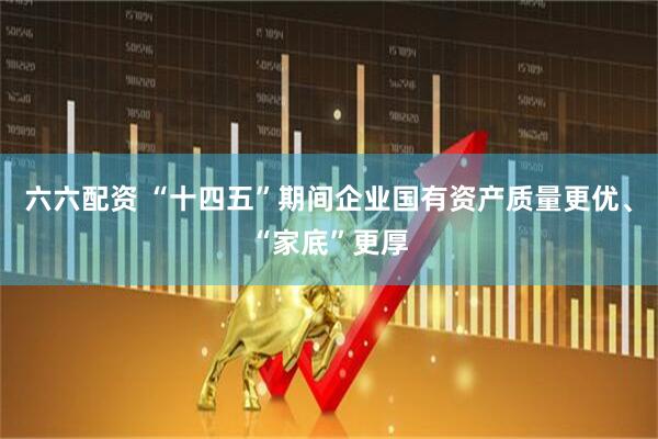 六六配资 “十四五”期间企业国有资产质量更优、“家底”更厚