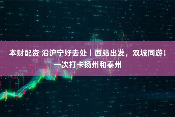 本财配资 沿沪宁好去处丨西站出发，双城同游！一次打卡扬州和泰州