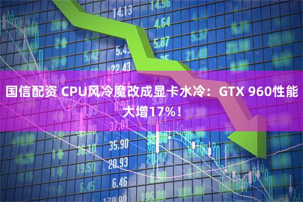 国信配资 CPU风冷魔改成显卡水冷：GTX 960性能大增17%！