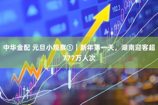 中华金配 元旦小观察①｜新年第一天，湖南迎客超777万人次
