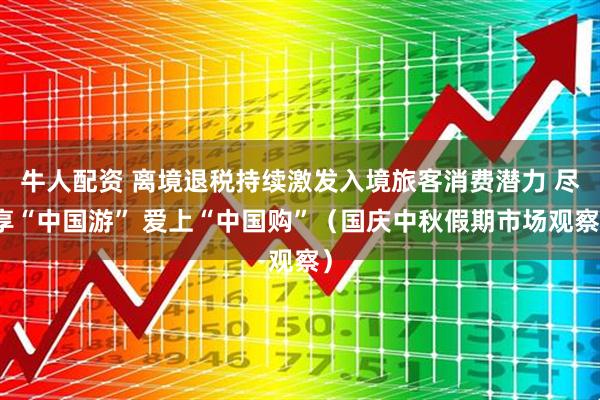 牛人配资 离境退税持续激发入境旅客消费潜力 尽享“中国游” 爱上“中国购”（国庆中秋假期市场观察）